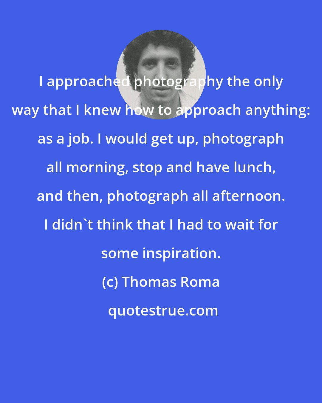 Thomas Roma: I approached photography the only way that I knew how to approach anything: as a job. I would get up, photograph all morning, stop and have lunch, and then, photograph all afternoon. I didn't think that I had to wait for some inspiration.