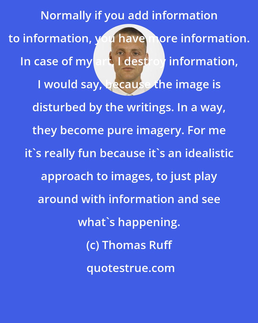 Thomas Ruff: Normally if you add information to information, you have more information. In case of my art, I destroy information, I would say, because the image is disturbed by the writings. In a way, they become pure imagery. For me it's really fun because it's an idealistic approach to images, to just play around with information and see what's happening.