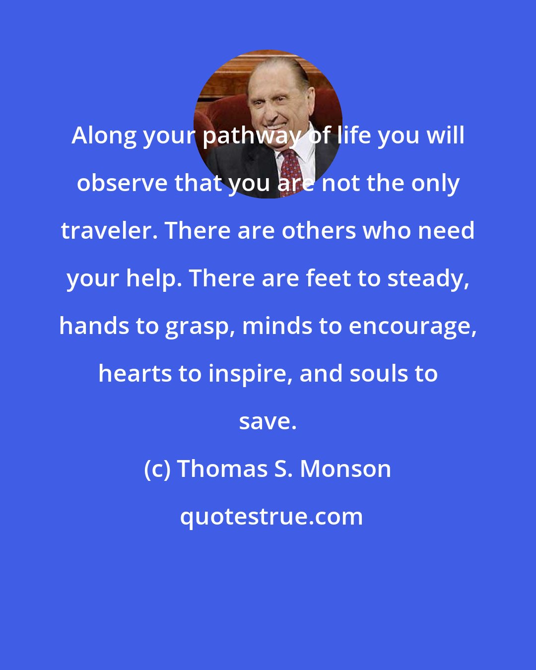 Thomas S. Monson: Along your pathway of life you will observe that you are not the only traveler. There are others who need your help. There are feet to steady, hands to grasp, minds to encourage, hearts to inspire, and souls to save.