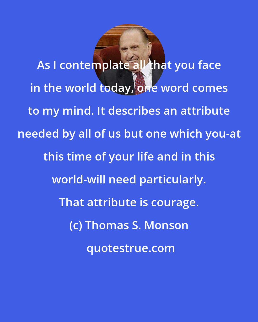 Thomas S. Monson: As I contemplate all that you face in the world today, one word comes to my mind. It describes an attribute needed by all of us but one which you-at this time of your life and in this world-will need particularly. That attribute is courage.
