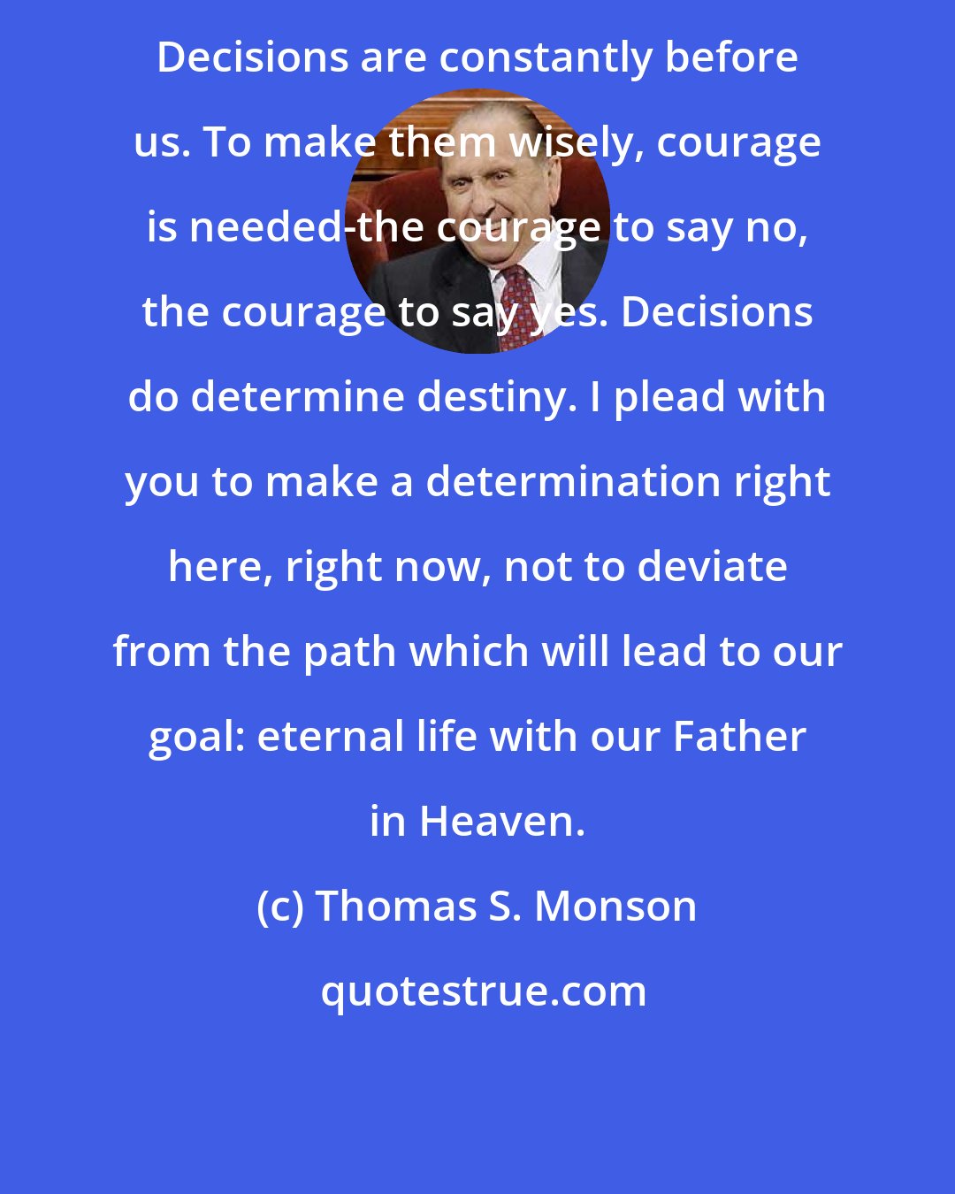 Thomas S. Monson: Decisions are constantly before us. To make them wisely, courage is needed-the courage to say no, the courage to say yes. Decisions do determine destiny. I plead with you to make a determination right here, right now, not to deviate from the path which will lead to our goal: eternal life with our Father in Heaven.