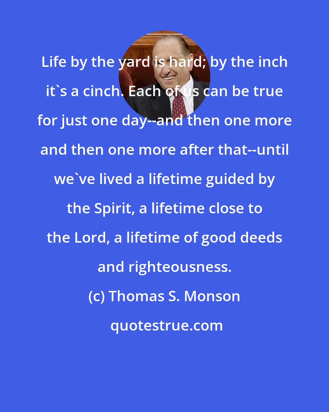 Thomas S. Monson: Life by the yard is hard; by the inch it's a cinch. Each of us can be true for just one day--and then one more and then one more after that--until we've lived a lifetime guided by the Spirit, a lifetime close to the Lord, a lifetime of good deeds and righteousness.