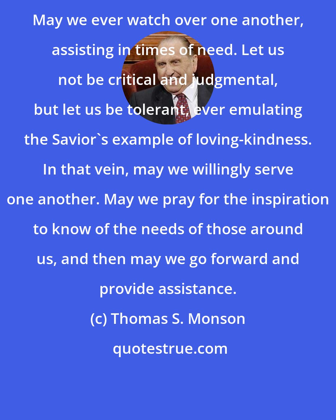 Thomas S. Monson: May we ever watch over one another, assisting in times of need. Let us not be critical and judgmental, but let us be tolerant, ever emulating the Savior's example of loving-kindness. In that vein, may we willingly serve one another. May we pray for the inspiration to know of the needs of those around us, and then may we go forward and provide assistance.