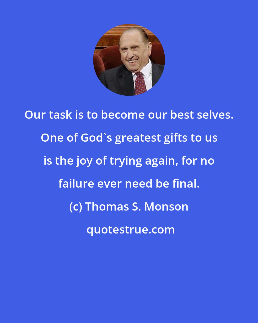 Thomas S. Monson: Our task is to become our best selves. One of God's greatest gifts to us is the joy of trying again, for no failure ever need be final.