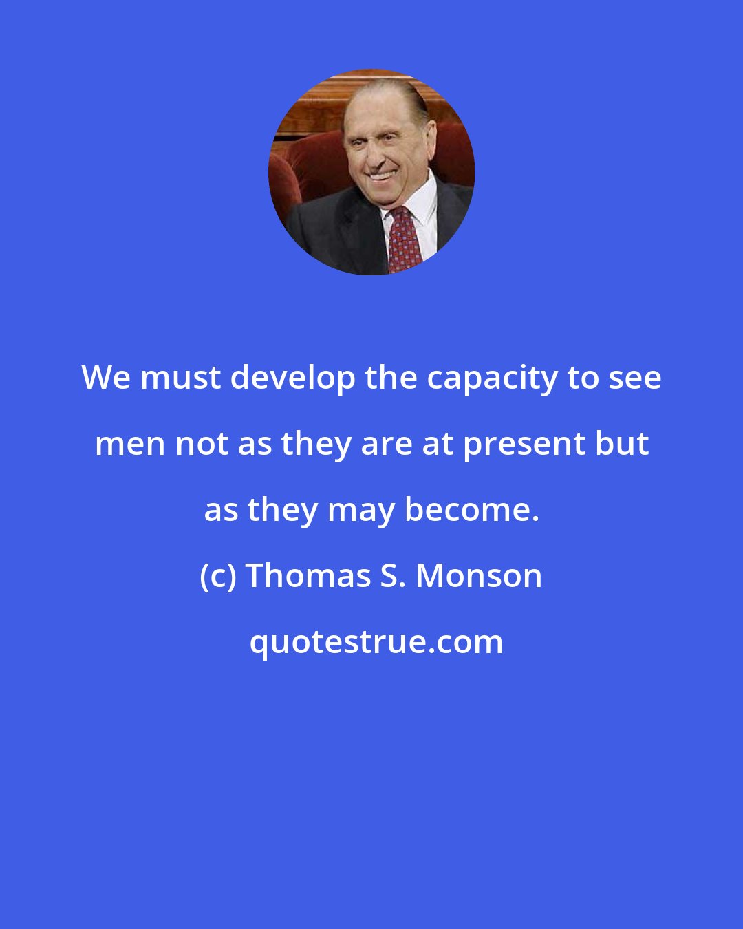 Thomas S. Monson: We must develop the capacity to see men not as they are at present but as they may become.