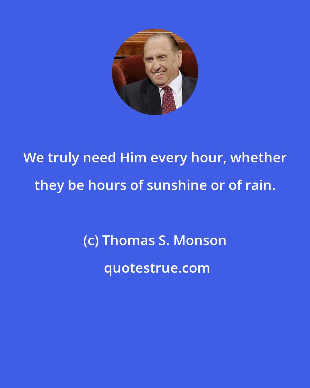 Thomas S. Monson: We truly need Him every hour, whether they be hours of sunshine or of rain.