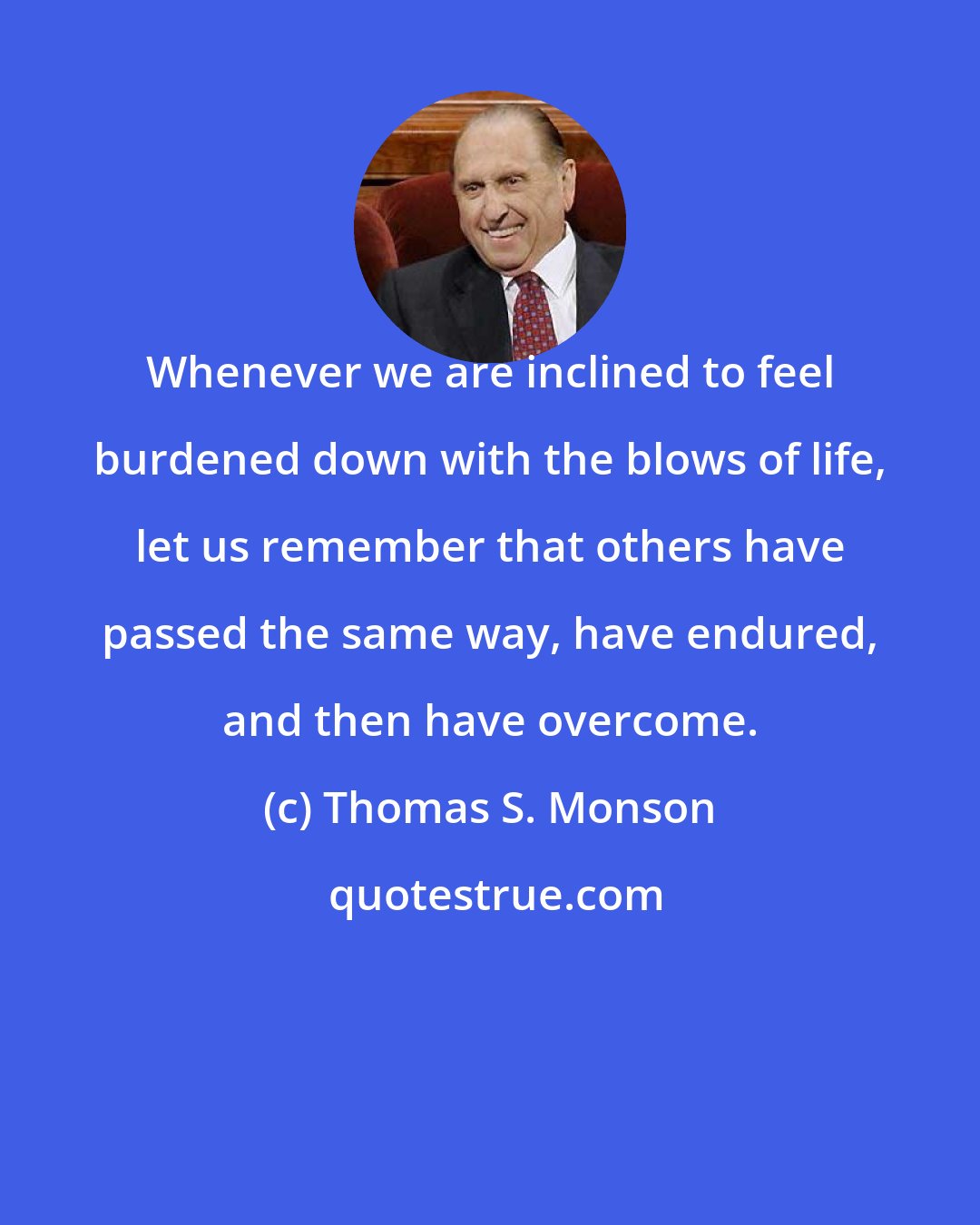 Thomas S. Monson: Whenever we are inclined to feel burdened down with the blows of life, let us remember that others have passed the same way, have endured, and then have overcome.
