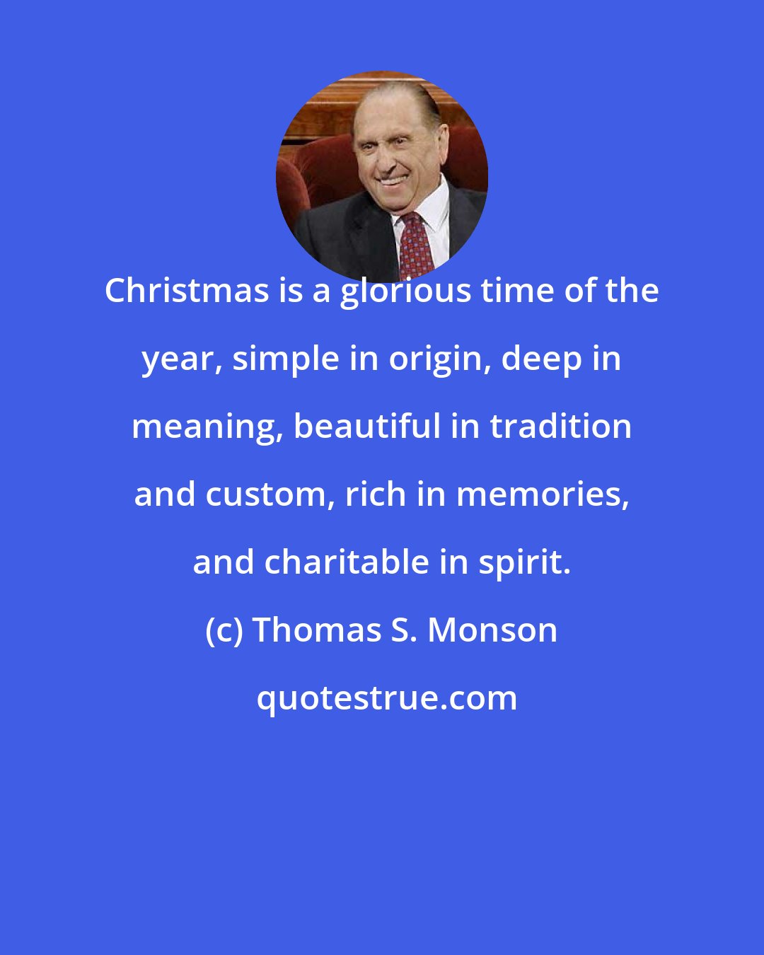 Thomas S. Monson: Christmas is a glorious time of the year, simple in origin, deep in meaning, beautiful in tradition and custom, rich in memories, and charitable in spirit.