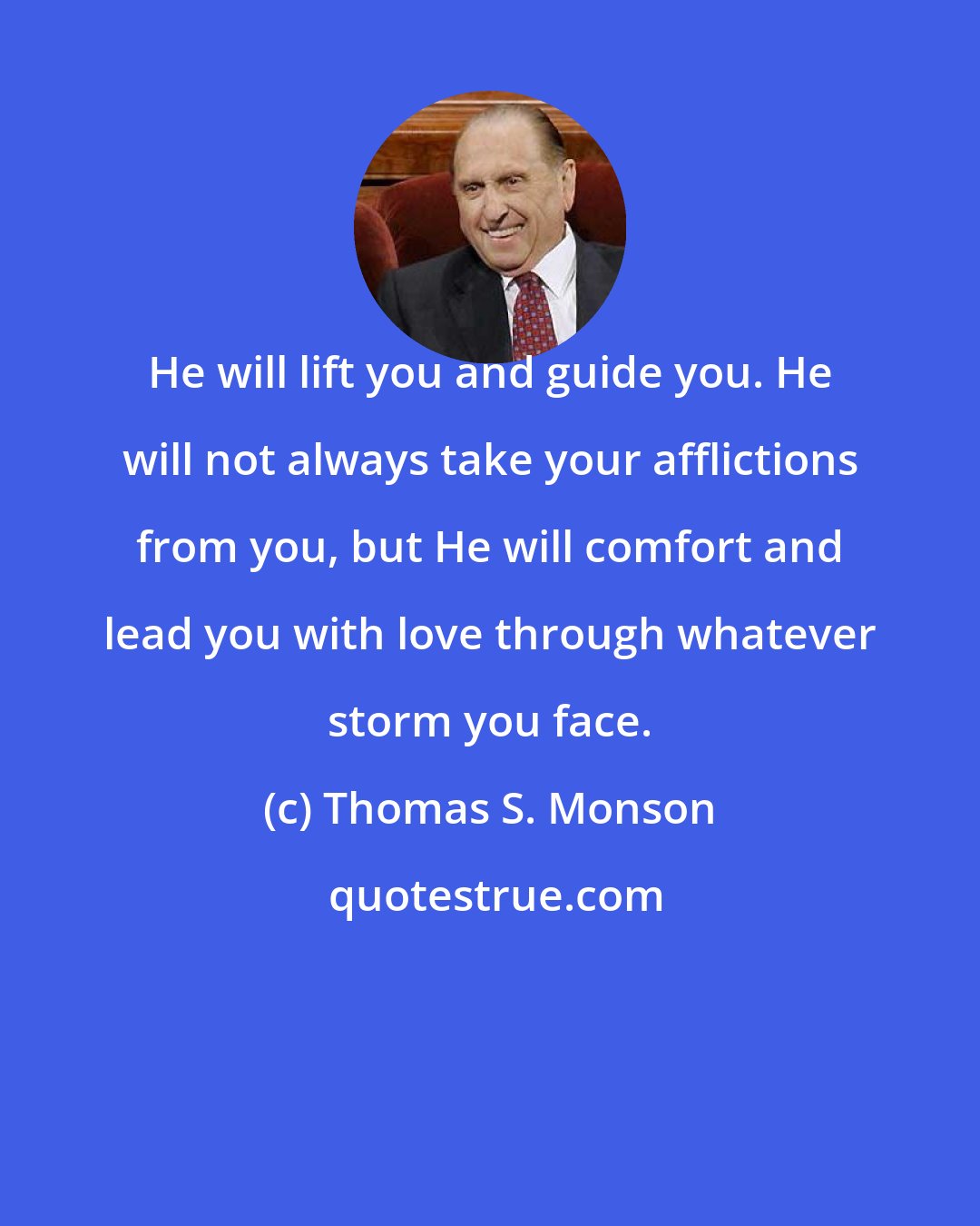 Thomas S. Monson: He will lift you and guide you. He will not always take your afflictions from you, but He will comfort and lead you with love through whatever storm you face.