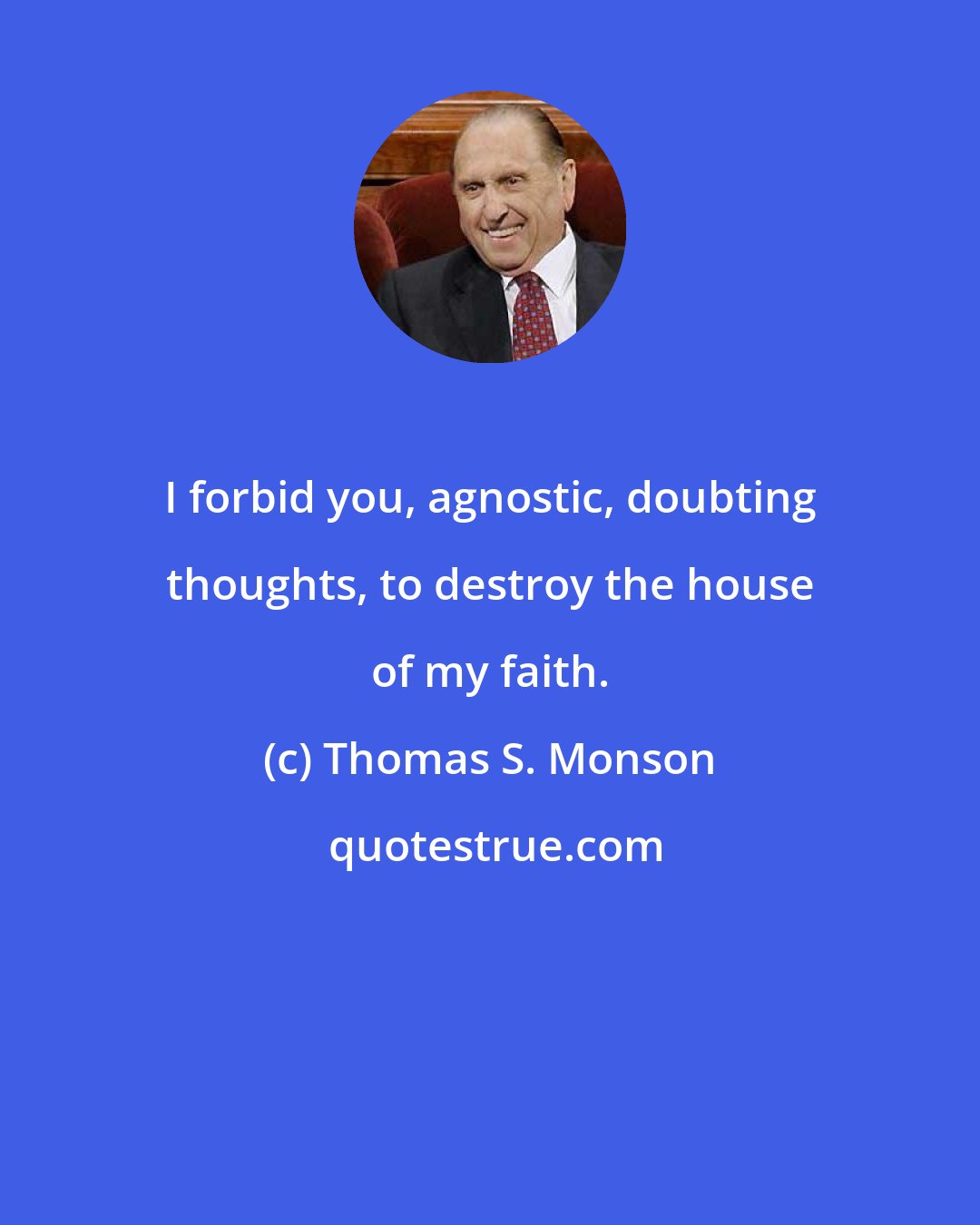 Thomas S. Monson: I forbid you, agnostic, doubting thoughts, to destroy the house of my faith.