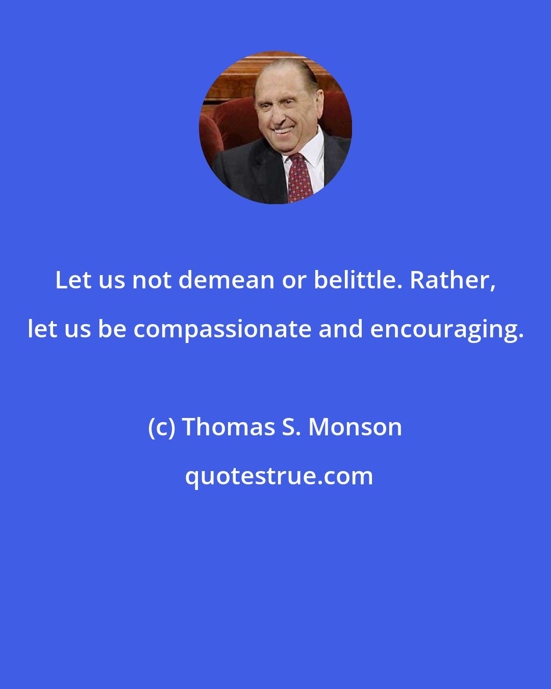 Thomas S. Monson: Let us not demean or belittle. Rather, let us be compassionate and encouraging.