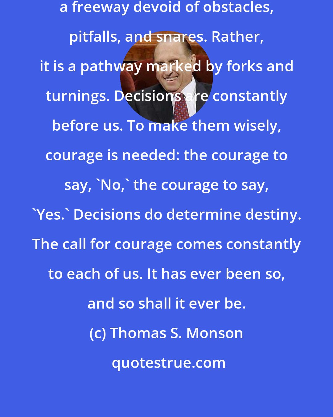 Thomas S. Monson: Life's journey is not traveled on a freeway devoid of obstacles, pitfalls, and snares. Rather, it is a pathway marked by forks and turnings. Decisions are constantly before us. To make them wisely, courage is needed: the courage to say, 'No,' the courage to say, 'Yes.' Decisions do determine destiny. The call for courage comes constantly to each of us. It has ever been so, and so shall it ever be.