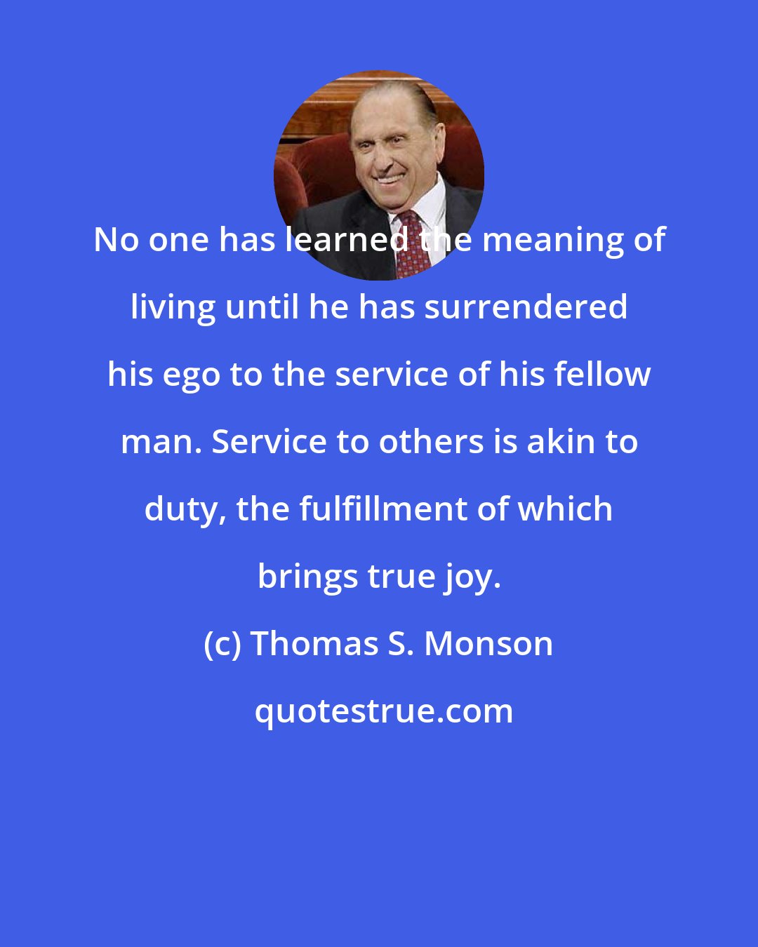 Thomas S. Monson: No one has learned the meaning of living until he has surrendered his ego to the service of his fellow man. Service to others is akin to duty, the fulfillment of which brings true joy.