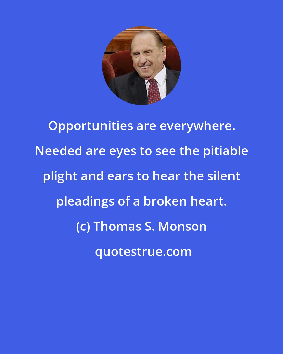 Thomas S. Monson: Opportunities are everywhere. Needed are eyes to see the pitiable plight and ears to hear the silent pleadings of a broken heart.