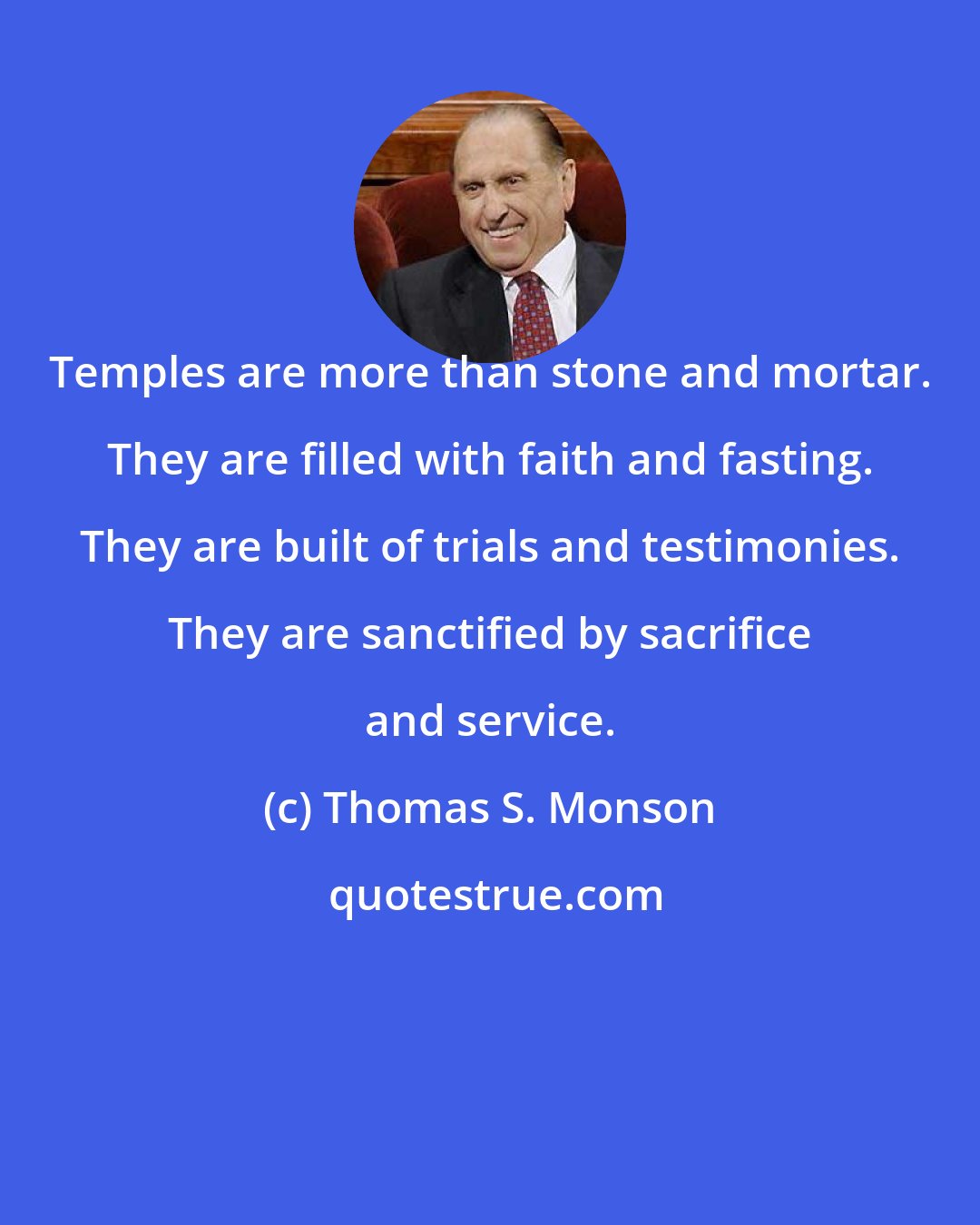 Thomas S. Monson: Temples are more than stone and mortar. They are filled with faith and fasting. They are built of trials and testimonies. They are sanctified by sacrifice and service.