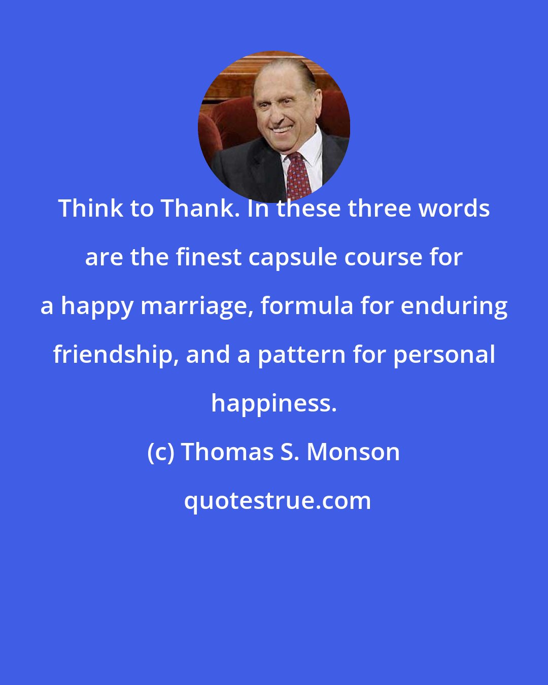 Thomas S. Monson: Think to Thank. In these three words are the finest capsule course for a happy marriage, formula for enduring friendship, and a pattern for personal happiness.