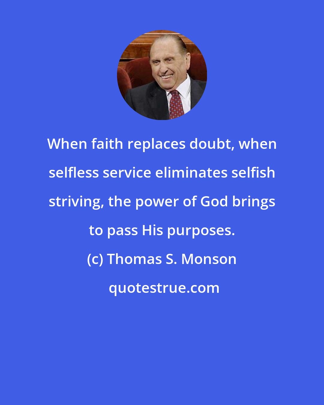 Thomas S. Monson: When faith replaces doubt, when selfless service eliminates selfish striving, the power of God brings to pass His purposes.