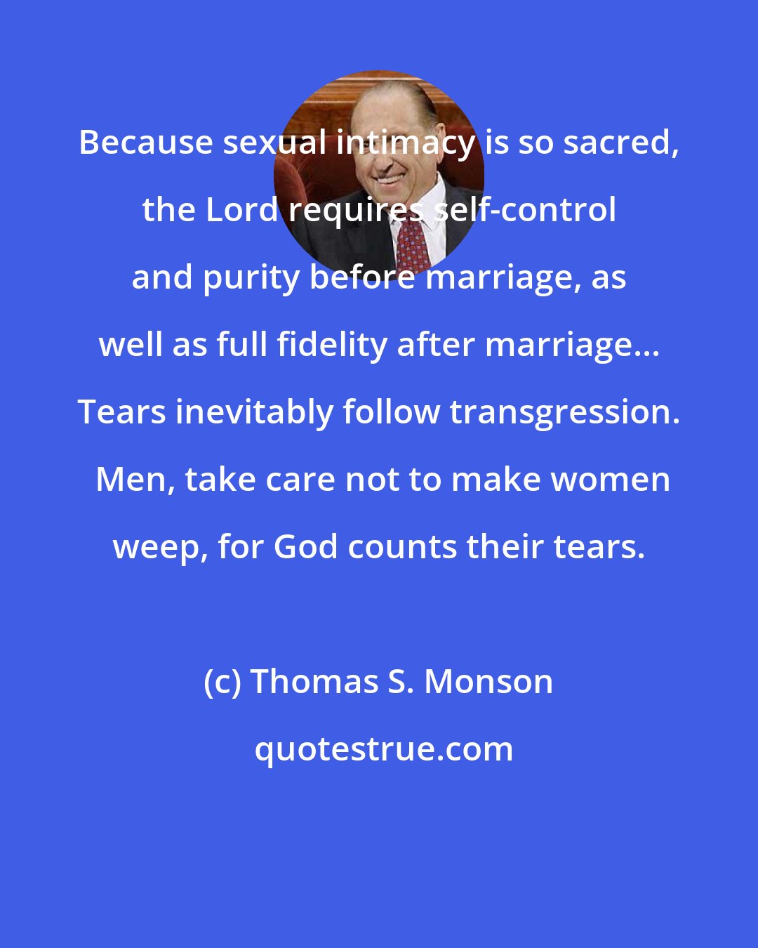 Thomas S. Monson: Because sexual intimacy is so sacred, the Lord requires self-control and purity before marriage, as well as full fidelity after marriage... Tears inevitably follow transgression.  Men, take care not to make women weep, for God counts their tears.