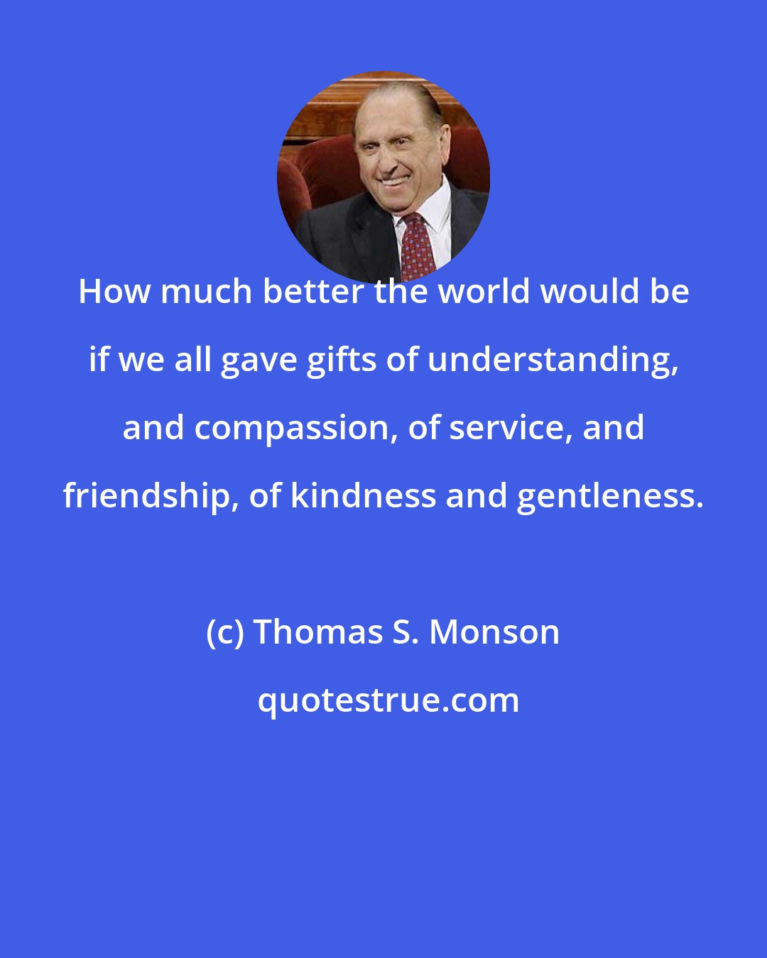 Thomas S. Monson: How much better the world would be if we all gave gifts of understanding, and compassion, of service, and friendship, of kindness and gentleness.