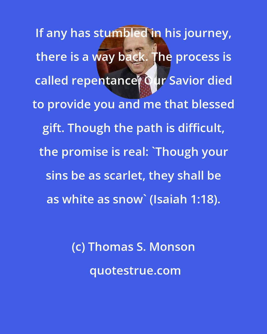 Thomas S. Monson: If any has stumbled in his journey, there is a way back. The process is called repentance. Our Savior died to provide you and me that blessed gift. Though the path is difficult, the promise is real: 'Though your sins be as scarlet, they shall be as white as snow' (Isaiah 1:18).