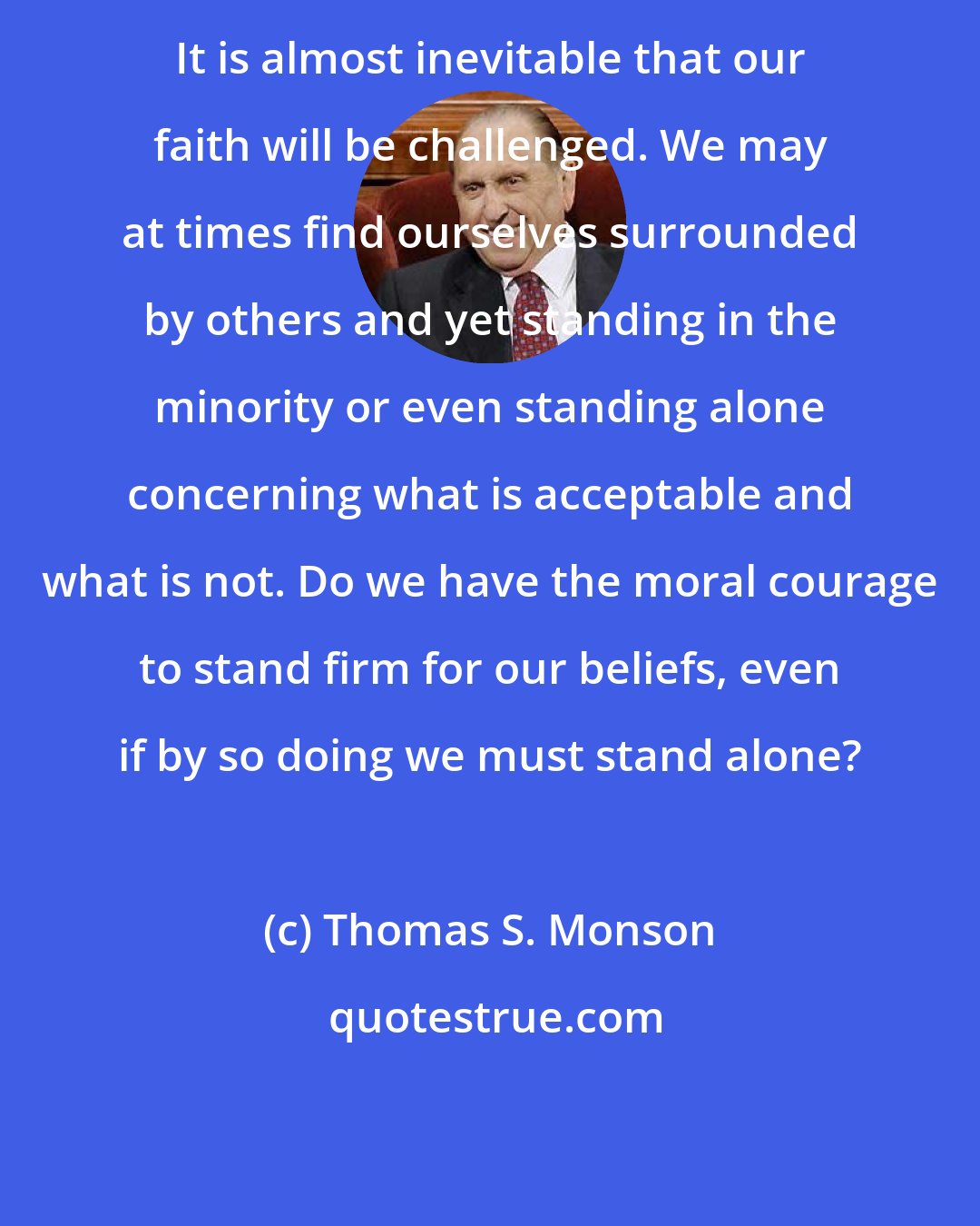 Thomas S. Monson: It is almost inevitable that our faith will be challenged. We may at times find ourselves surrounded by others and yet standing in the minority or even standing alone concerning what is acceptable and what is not. Do we have the moral courage to stand firm for our beliefs, even if by so doing we must stand alone?