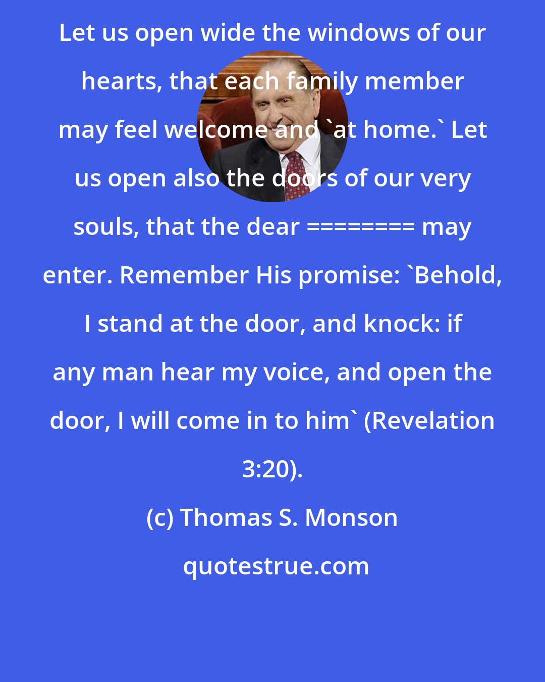 Thomas S. Monson: Let us open wide the windows of our hearts, that each family member may feel welcome and 'at home.' Let us open also the doors of our very souls, that the dear ________ may enter. Remember His promise: 'Behold, I stand at the door, and knock: if any man hear my voice, and open the door, I will come in to him' (Revelation 3:20).