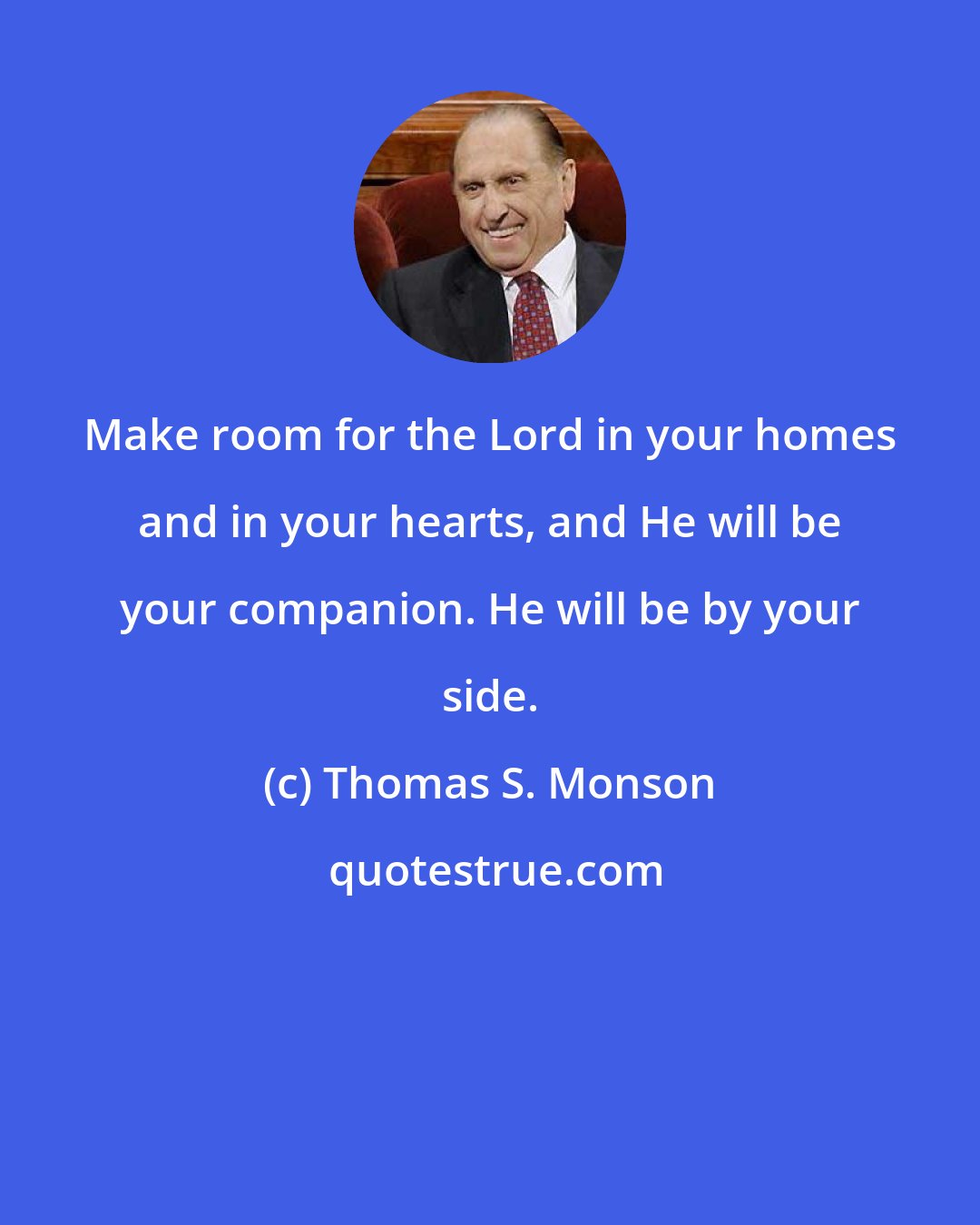 Thomas S. Monson: Make room for the Lord in your homes and in your hearts, and He will be your companion. He will be by your side.
