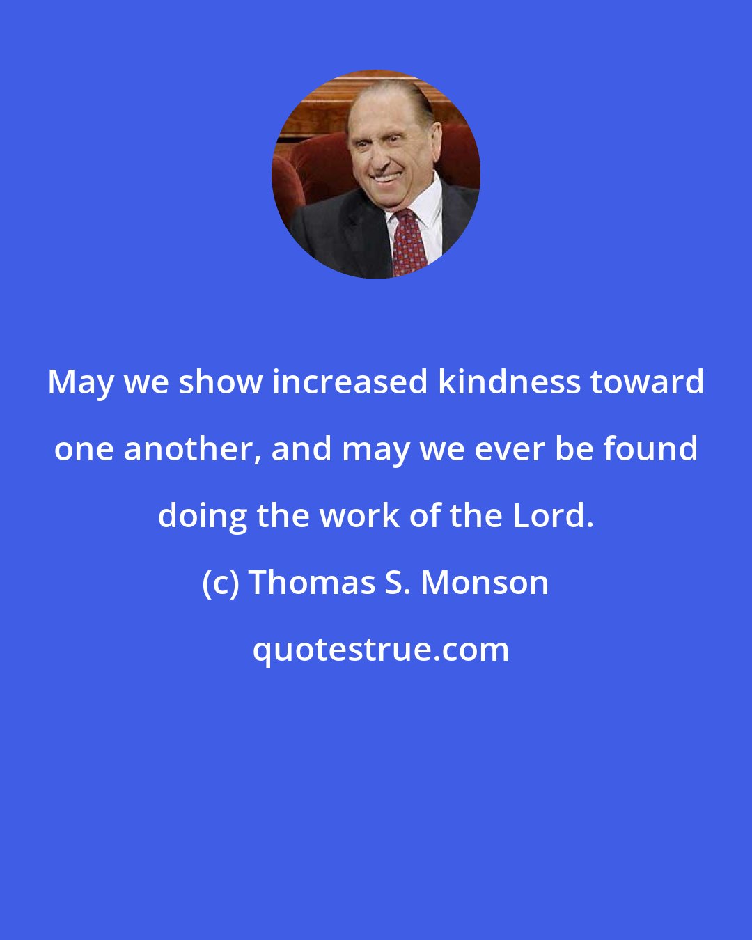 Thomas S. Monson: May we show increased kindness toward one another, and may we ever be found doing the work of the Lord.