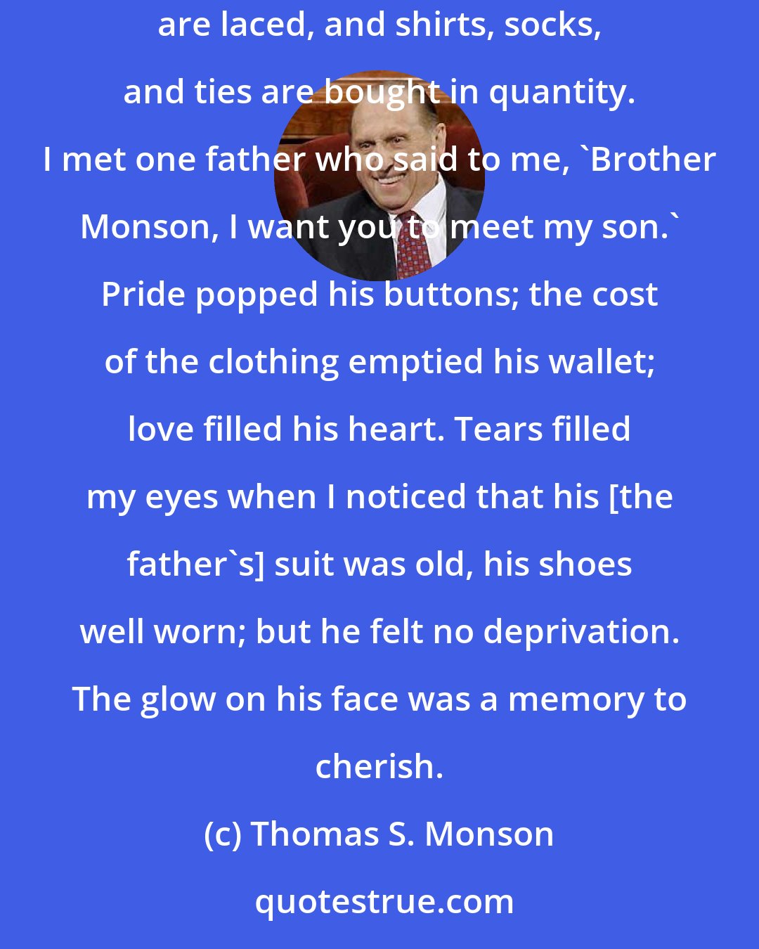 Thomas S. Monson: On occasion I have observed parents shopping to clothe a son about to enter missionary service. The new suits are fitted, the new shoes are laced, and shirts, socks, and ties are bought in quantity. I met one father who said to me, 'Brother Monson, I want you to meet my son.' Pride popped his buttons; the cost of the clothing emptied his wallet; love filled his heart. Tears filled my eyes when I noticed that his [the father's] suit was old, his shoes well worn; but he felt no deprivation. The glow on his face was a memory to cherish.