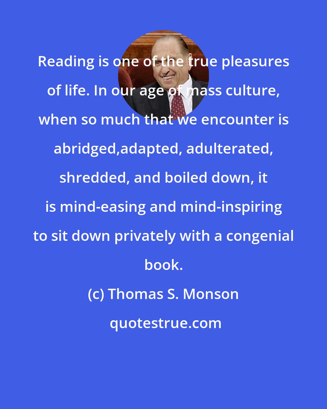Thomas S. Monson: Reading is one of the true pleasures of life. In our age of mass culture, when so much that we encounter is abridged,adapted, adulterated, shredded, and boiled down, it is mind-easing and mind-inspiring to sit down privately with a congenial book.
