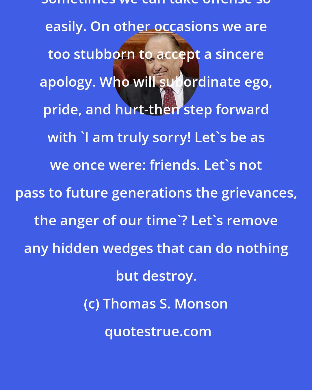 Thomas S. Monson: Sometimes we can take offense so easily. On other occasions we are too stubborn to accept a sincere apology. Who will subordinate ego, pride, and hurt-then step forward with 'I am truly sorry! Let's be as we once were: friends. Let's not pass to future generations the grievances, the anger of our time'? Let's remove any hidden wedges that can do nothing but destroy.