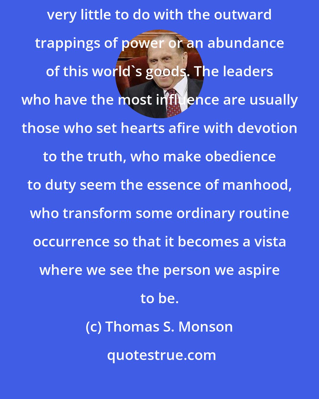 Thomas S. Monson: The effectiveness of an inspired bishop, adviser, or teacher has very little to do with the outward trappings of power or an abundance of this world's goods. The leaders who have the most influence are usually those who set hearts afire with devotion to the truth, who make obedience to duty seem the essence of manhood, who transform some ordinary routine occurrence so that it becomes a vista where we see the person we aspire to be.