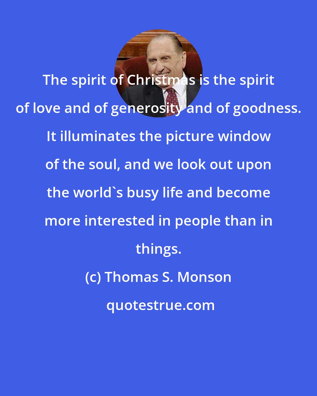 Thomas S. Monson: The spirit of Christmas is the spirit of love and of generosity and of goodness. It illuminates the picture window of the soul, and we look out upon the world's busy life and become more interested in people than in things.