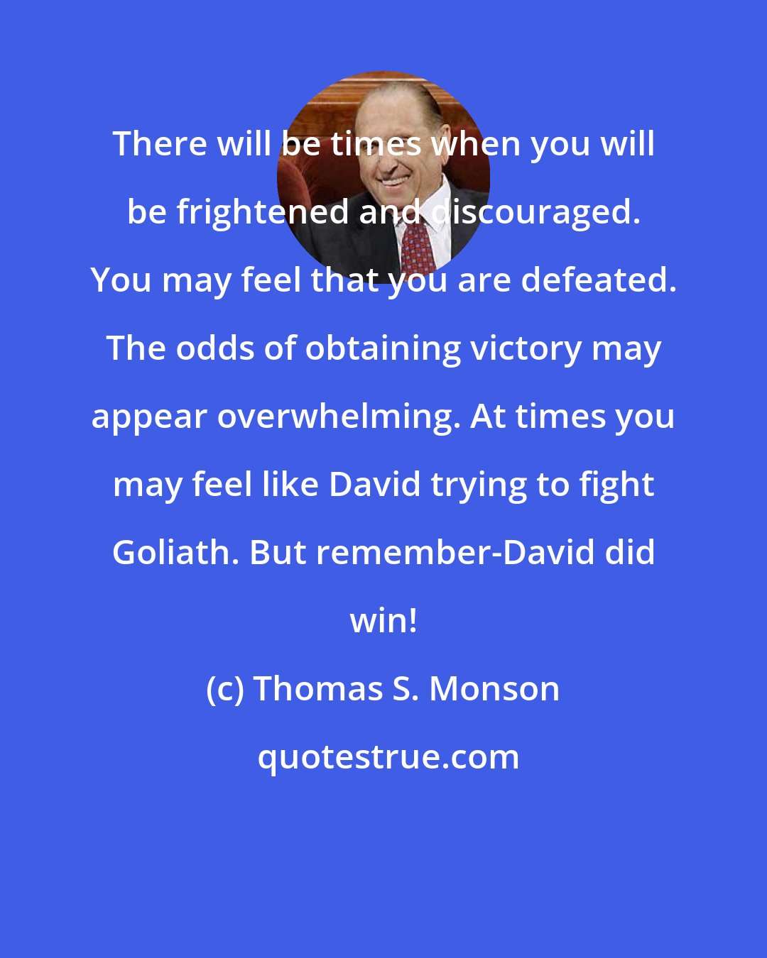 Thomas S. Monson: There will be times when you will be frightened and discouraged. You may feel that you are defeated. The odds of obtaining victory may appear overwhelming. At times you may feel like David trying to fight Goliath. But remember-David did win!