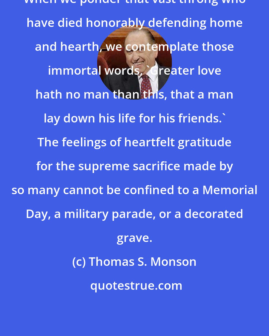 Thomas S. Monson: When we ponder that vast throng who have died honorably defending home and hearth, we contemplate those immortal words, 'Greater love hath no man than this, that a man lay down his life for his friends.' The feelings of heartfelt gratitude for the supreme sacrifice made by so many cannot be confined to a Memorial Day, a military parade, or a decorated grave.