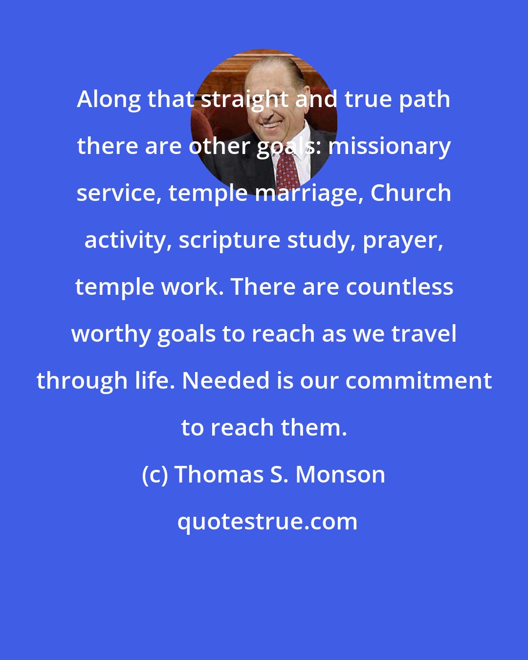 Thomas S. Monson: Along that straight and true path there are other goals: missionary service, temple marriage, Church activity, scripture study, prayer, temple work. There are countless worthy goals to reach as we travel through life. Needed is our commitment to reach them.