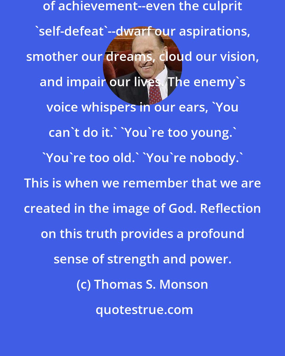 Thomas S. Monson: At times many of us let that enemy of achievement--even the culprit 'self-defeat'--dwarf our aspirations, smother our dreams, cloud our vision, and impair our lives. The enemy's voice whispers in our ears, 'You can't do it.' 'You're too young.' 'You're too old.' 'You're nobody.' This is when we remember that we are created in the image of God. Reflection on this truth provides a profound sense of strength and power.