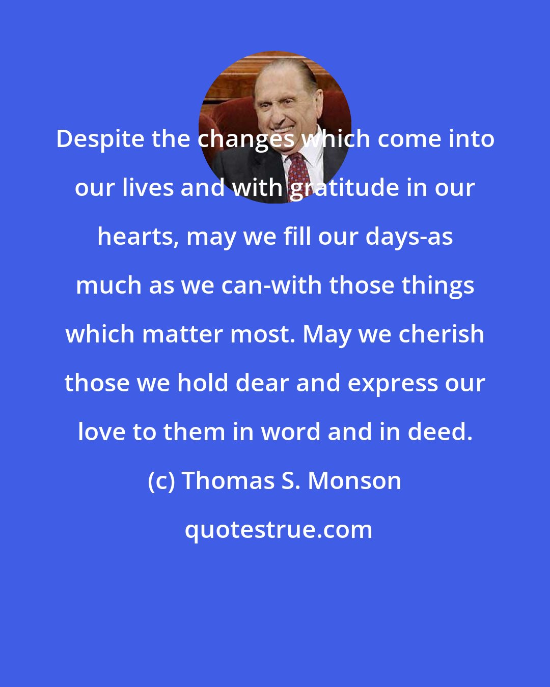 Thomas S. Monson: Despite the changes which come into our lives and with gratitude in our hearts, may we fill our days-as much as we can-with those things which matter most. May we cherish those we hold dear and express our love to them in word and in deed.