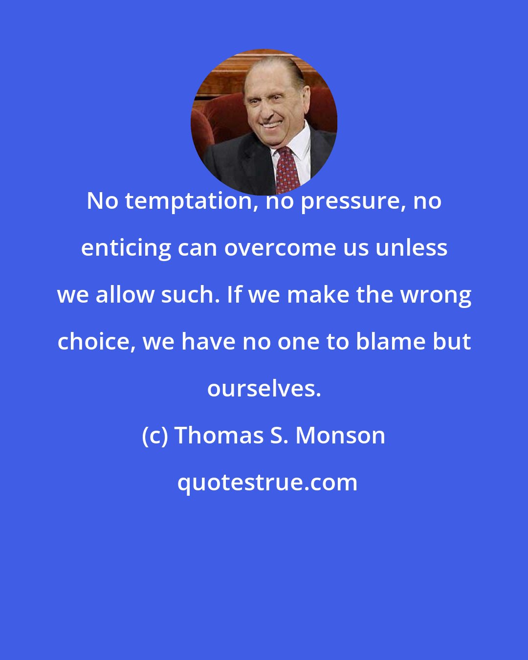 Thomas S. Monson: No temptation, no pressure, no enticing can overcome us unless we allow such. If we make the wrong choice, we have no one to blame but ourselves.