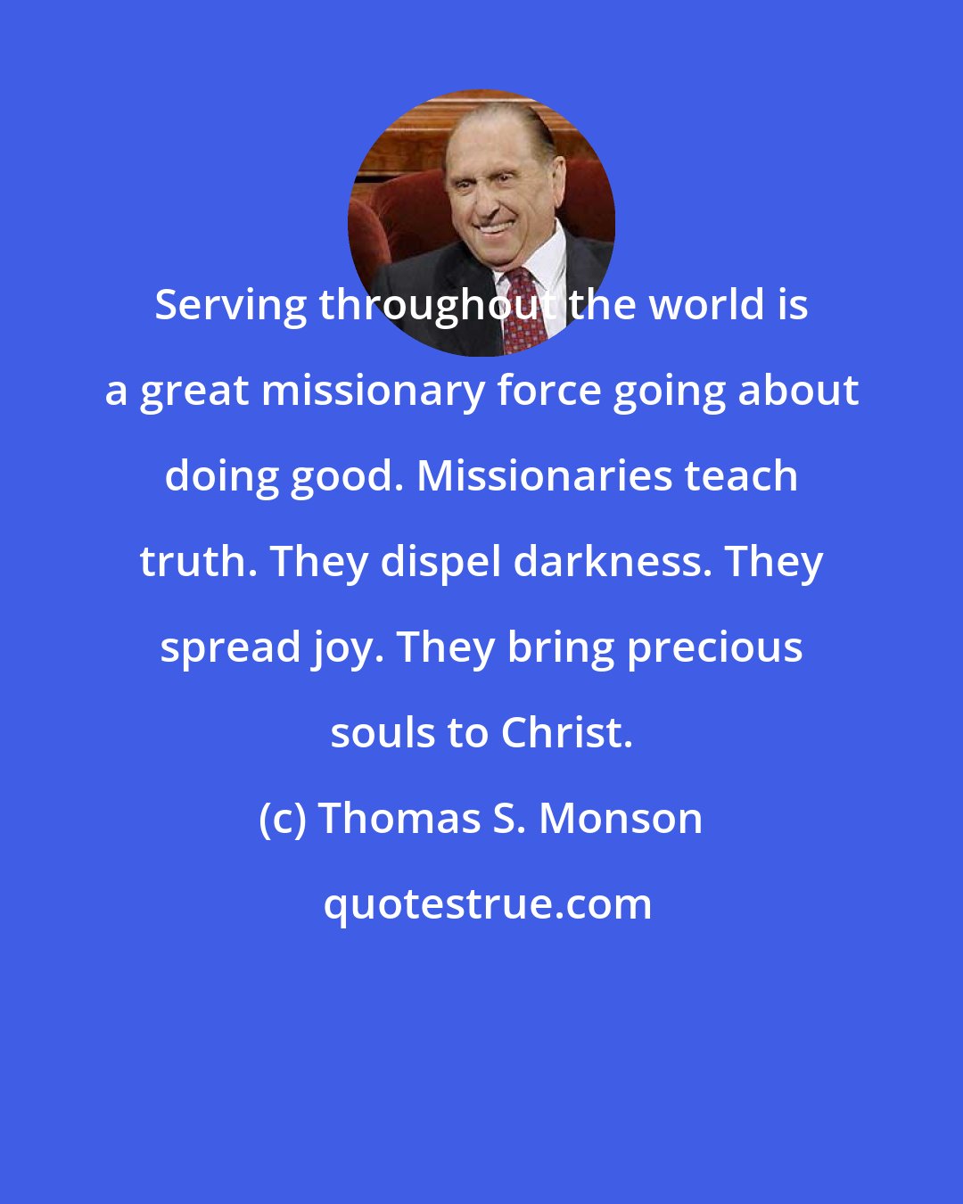 Thomas S. Monson: Serving throughout the world is a great missionary force going about doing good. Missionaries teach truth. They dispel darkness. They spread joy. They bring precious souls to Christ.