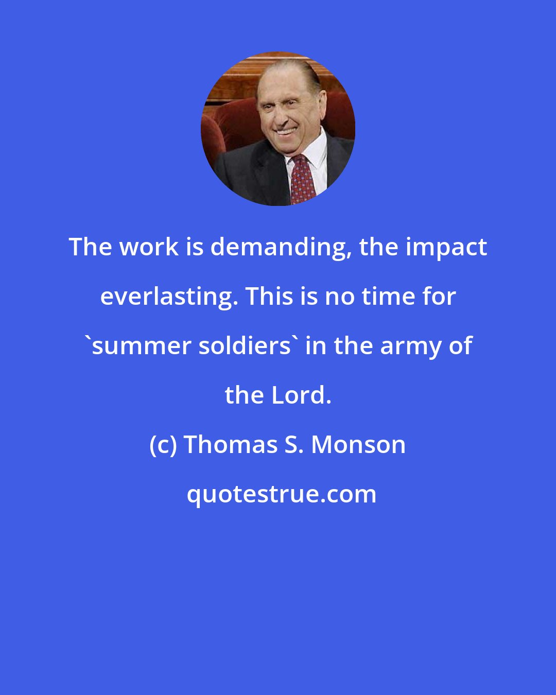 Thomas S. Monson: The work is demanding, the impact everlasting. This is no time for 'summer soldiers' in the army of the Lord.