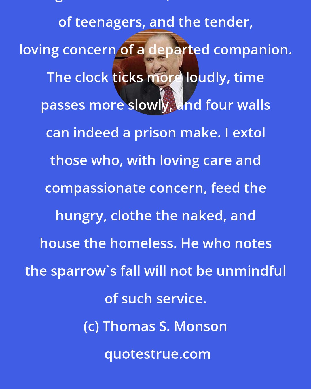 Thomas S. Monson: Those who grieve frequently find themselves alone. Missed is the laughter of children, the commotion of teenagers, and the tender, loving concern of a departed companion. The clock ticks more loudly, time passes more slowly, and four walls can indeed a prison make. I extol those who, with loving care and compassionate concern, feed the hungry, clothe the naked, and house the homeless. He who notes the sparrow's fall will not be unmindful of such service.
