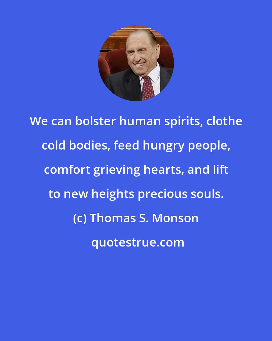 Thomas S. Monson: We can bolster human spirits, clothe cold bodies, feed hungry people, comfort grieving hearts, and lift to new heights precious souls.