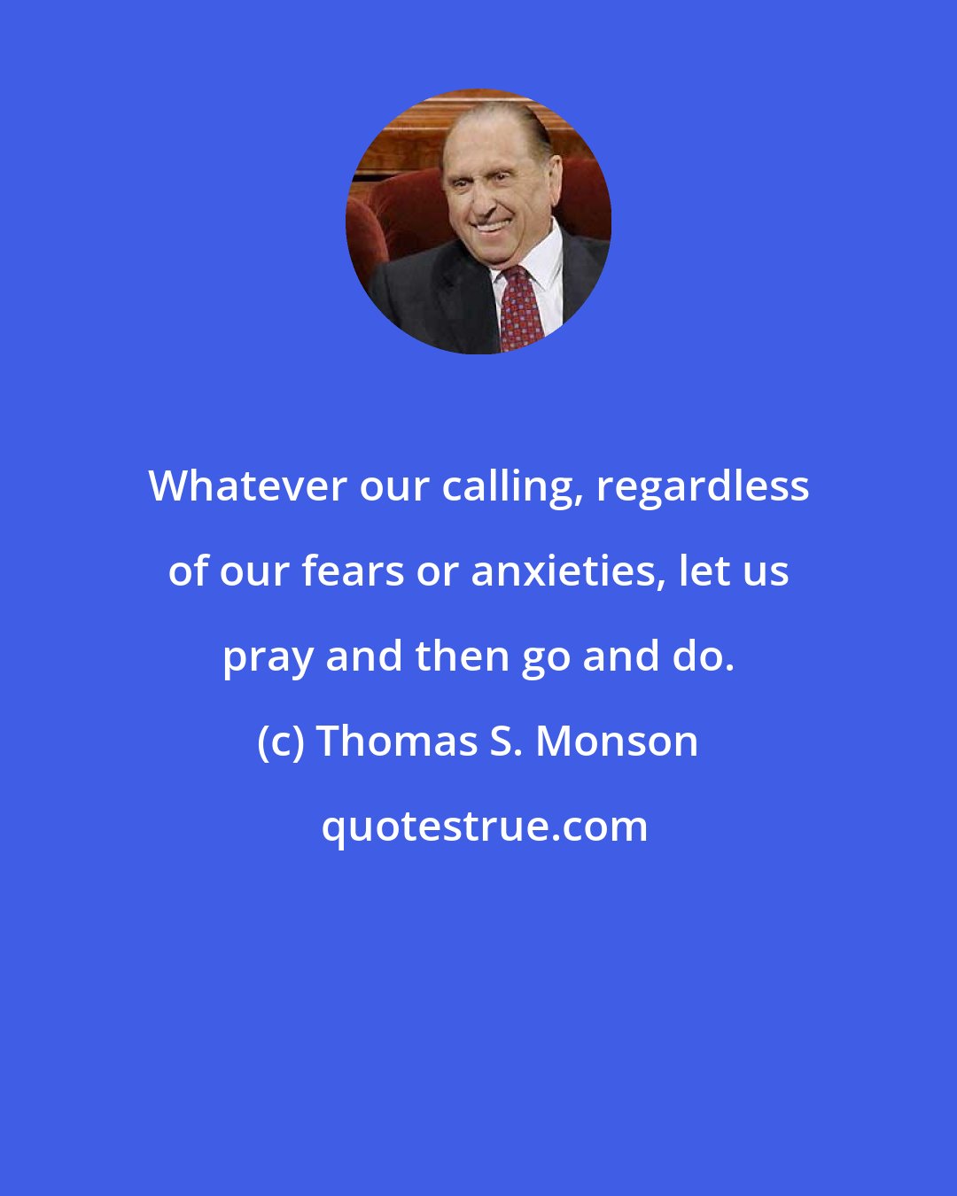 Thomas S. Monson: Whatever our calling, regardless of our fears or anxieties, let us pray and then go and do.