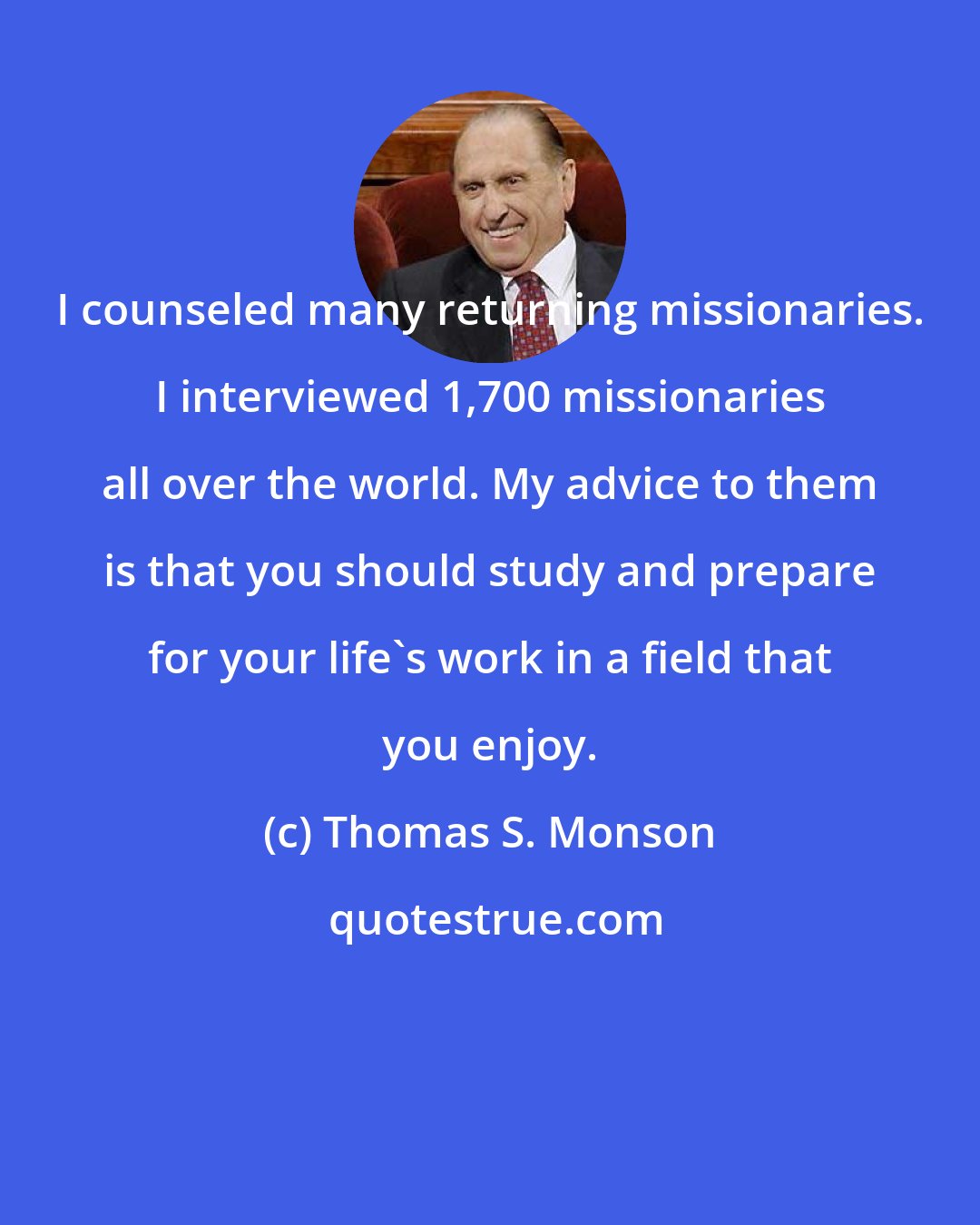 Thomas S. Monson: I counseled many returning missionaries. I interviewed 1,700 missionaries all over the world. My advice to them is that you should study and prepare for your life's work in a field that you enjoy.