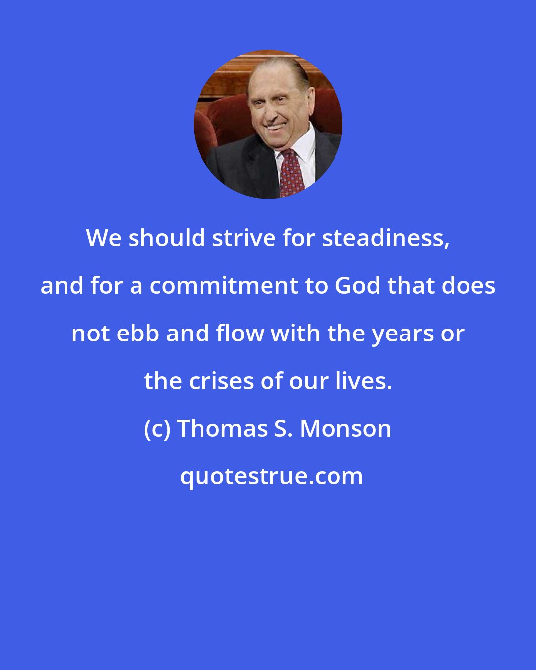 Thomas S. Monson: We should strive for steadiness, and for a commitment to God that does not ebb and flow with the years or the crises of our lives.