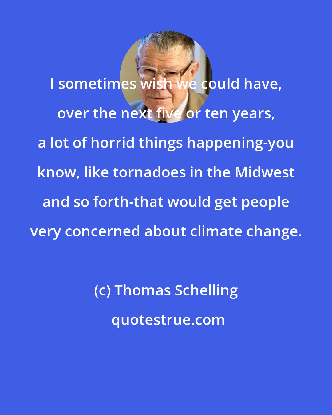 Thomas Schelling: I sometimes wish we could have, over the next five or ten years, a lot of horrid things happening-you know, like tornadoes in the Midwest and so forth-that would get people very concerned about climate change.