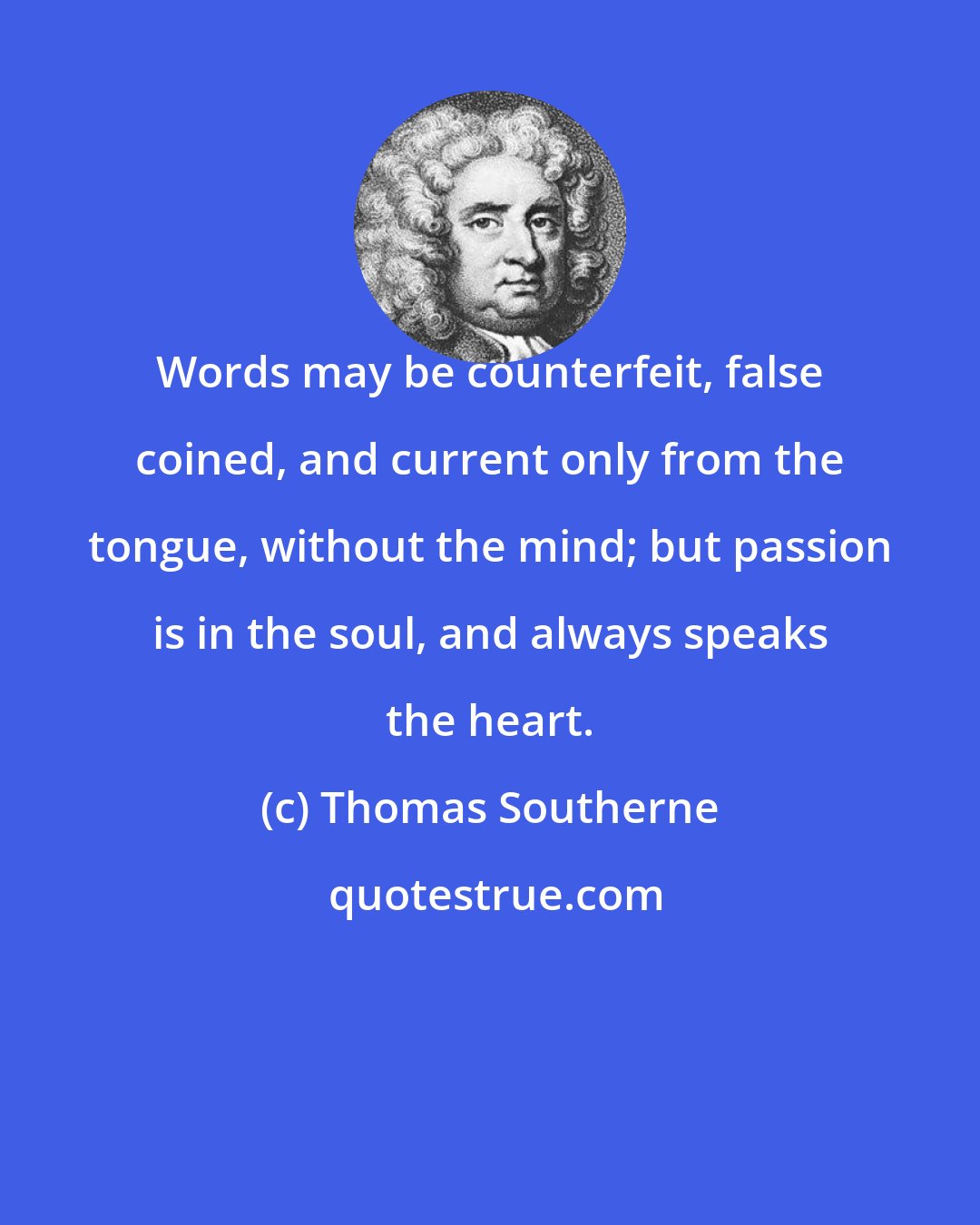 Thomas Southerne: Words may be counterfeit, false coined, and current only from the tongue, without the mind; but passion is in the soul, and always speaks the heart.