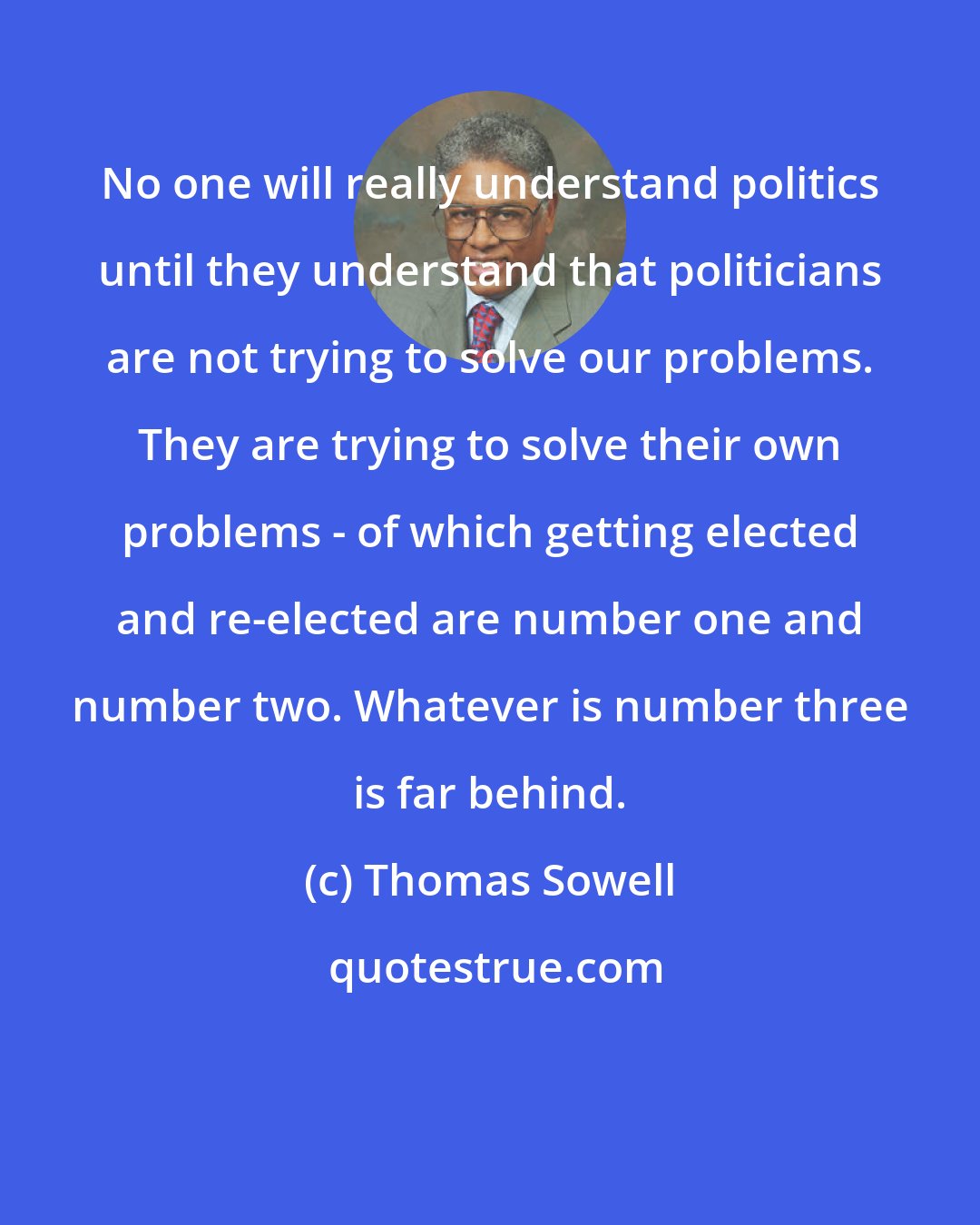 Thomas Sowell: No one will really understand politics until they understand that politicians are not trying to solve our problems. They are trying to solve their own problems - of which getting elected and re-elected are number one and number two. Whatever is number three is far behind.