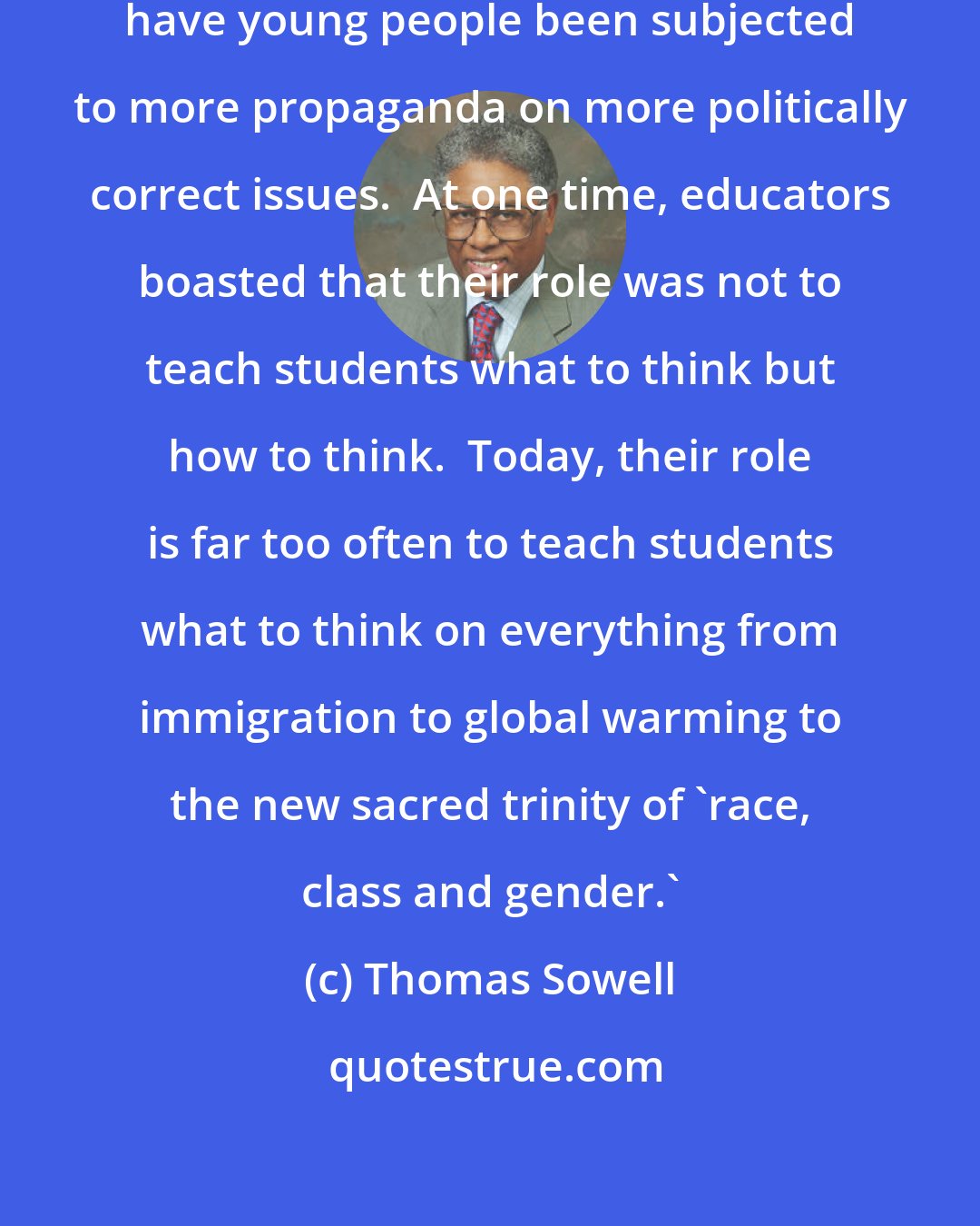 Thomas Sowell: Not since the days of the Hitler Youth have young people been subjected to more propaganda on more politically correct issues.  At one time, educators boasted that their role was not to teach students what to think but how to think.  Today, their role is far too often to teach students what to think on everything from immigration to global warming to the new sacred trinity of 'race, class and gender.'